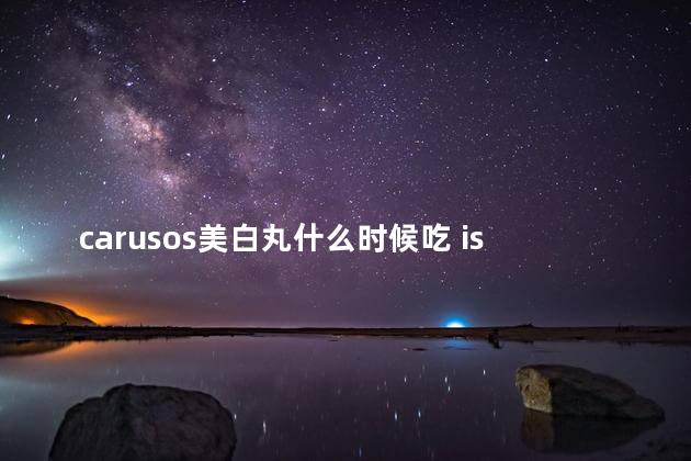 carusos美白丸什么时候吃 isdg美白丸效果好吗